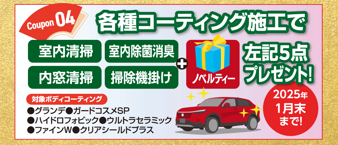Coupon 04各種コーティング施工で室内清掃室内除菌消臭内窓清掃掃除機掛け+ノベルティー左記5点プレゼント!対象ボディコーティング●グランデ●ガードコスメSP●ハイドロフォビック●ウルトラセラミック●ファインW●クリアシールドプラス2025年1月末まで!