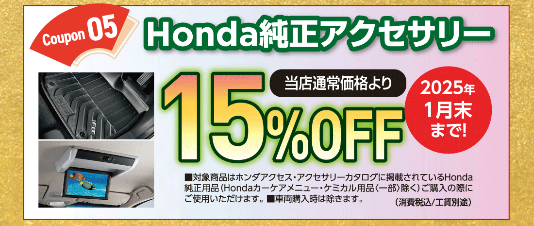 Coupon 05Honda純正アクセサリー当店通常価格より15%OFF■対象商品はホンダアクセス・アクセサリーカタログに掲載されているHonda純正用品（Hondaカーケアメニュー・ケミカル用品〈一部〉除く）ご購入の際にご使用いただけます。■車両購入時は除きます。（消費税込/工賃別途）2025年1月末まで!