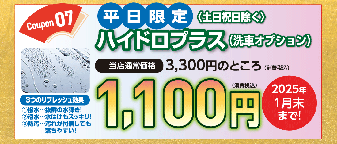 Coupon 07平日限定〈土日祝日除く〉ハイドロプラス（洗車オプション）当店通常価格3,300円のところ（消費税込）1,100円（消費税込）3つのリフレッシュ効果①撥水…抜群の水弾き!②滑水…水はけもスッキリ！③防汚…汚れが付着しても落ちやすい!2025年1月末まで!