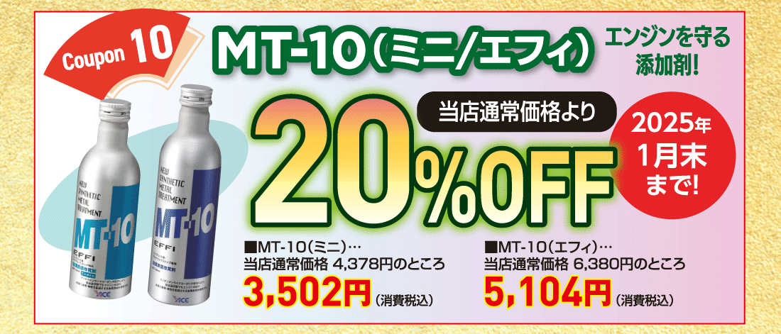 Coupon 10MT-10（ミニ/エフィ）エンジンを守る添加剤!当店通常価格より20%OFF■MT-10（ミニ）…当店通常価格 4,378円のところ3,502円（消費税込）■MT-10（エフィ）…当店通常価格 6,380円のところ5,104円（消費税込）2025年1月末まで!