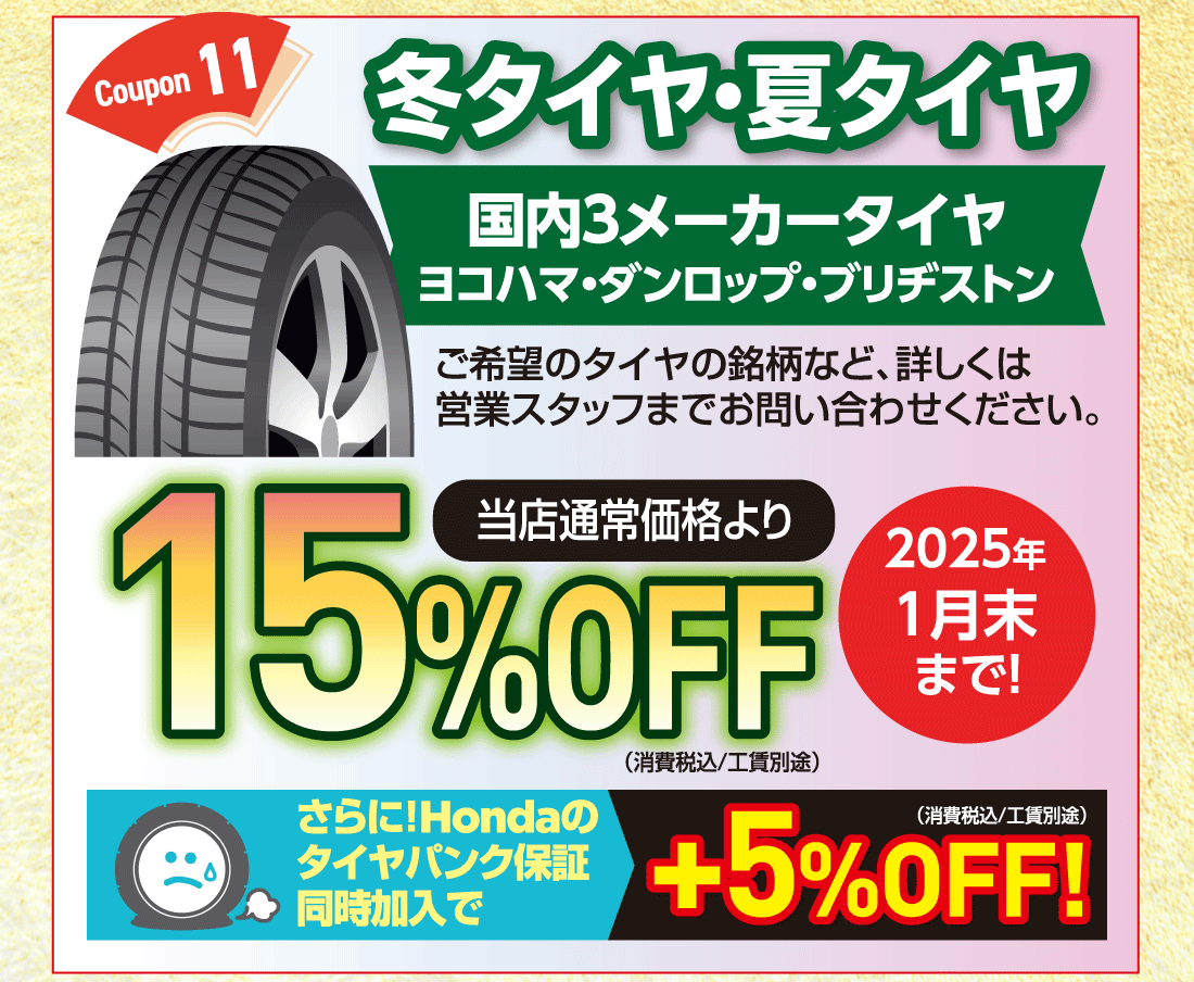 Coupon 11冬タイヤ・夏タイヤ国内3メーカータイヤヨコハマ・ダンロップ・ブリヂストンご希望のタイヤの銘柄など、詳しくは営業スタッフまでお問い合わせください。当店通常価格より15%OFF（消費税込/工賃別途）2025年1月末まで!さらに!Hondaのタイヤパンク保証同時加入で+5%OFF!（消費税込/工賃別途）
