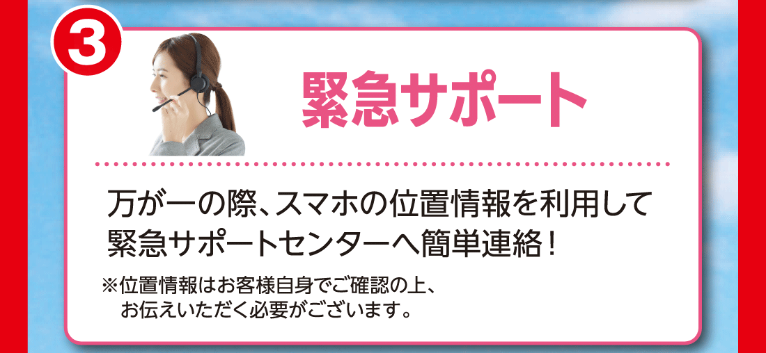 3緊急サポート万が一の際、スマホの位置情報を利用して緊急サポートセンターへ簡単連絡!※位置情報はお客様自身でご確認の上、お伝えいただく必要がございます。
