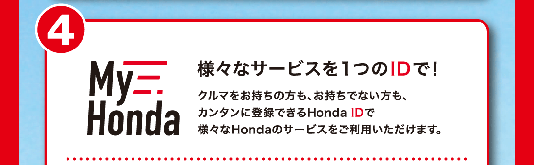 4様々なサービスを1つのIDで!クルマをお持ちの方も、お持ちでない方も、カンタンに登録できるHonda IDで様々なHondaのサービスをご利用いただけます。​