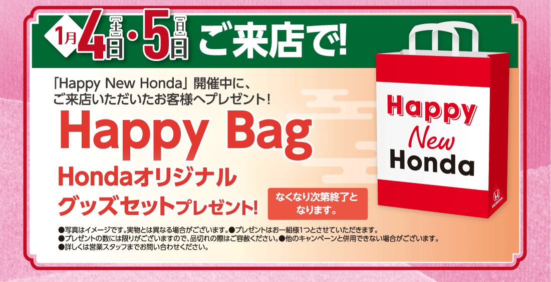 1月4日［土］・5日［日］ご来店で!「Happy New Honda」開催中に、ご来店いただいたお客様へプレゼント!Happy BagHondaオリジナルグッズセットプレゼント!なくなり次第終了となります。●写真はイメージです。実物とは異なる場合がございます。●プレゼントはお一組様１つとさせていただきます。●プレゼントの数には限りがございますので、品切れの際はご容赦ください。●他のキャンペーンと併用できない場合がございます。●詳しくは営業スタッフまでお問い合わせください。