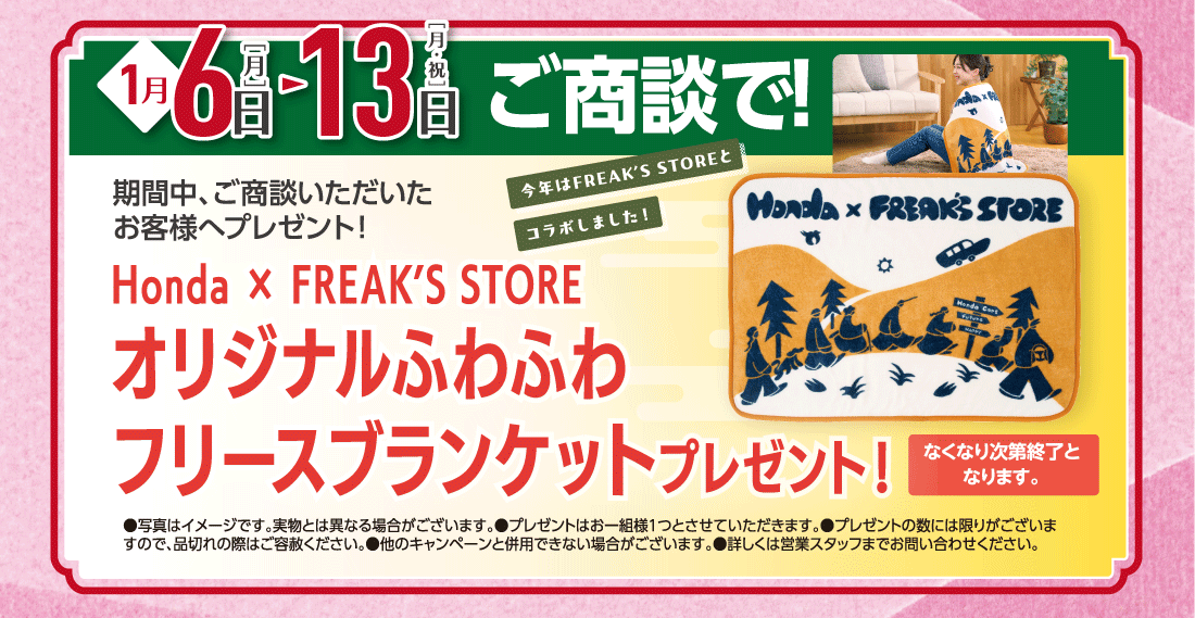 1月6日［月］▶13日［月・祝］ご商談で!期間中、ご商談いただいたお客様へプレゼント!Honda × FREAK’S STORE今年はFREAK'S STOREとコラボしました!オリジナルふわふわフリースブランケットプレゼント!なくなり次第終了となります。●写真はイメージです。実物とは異なる場合がございます。●プレゼントはお一組様1つとさせていただきます。●プレゼントの数には限りがございますので、品切れの際はご容赦ください。●他のキャンペーンと併用できない場合がございます。●詳しくは営業スタッフまでお問い合わせください。