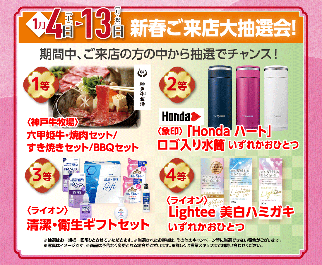 1月4日［土］▶13日［月・祝］新春ご来店大抽選会!期間中、ご来店の方の中から抽選でチャンス!1等〈神戸牛牧場〉六甲姫牛・焼肉セット/すき焼きセット/BBQセット2等〈象印〉「Honda ハート」ロゴ入り水筒いずれかおひとつ3等〈ライオン〉清潔・衛生ギフトセット4等〈ライオン〉Lightee 美白ハミガキいずれかおひとつ※抽選はお一組様一回限りとさせていただきます。※当選されたお客様は、その他のキャンペーン等に当選できない場合がございます。※写真はイメージです。※商品は予告なく変更となる場合がございます。※詳しくは営業スタッフまでお問い合わせください。
