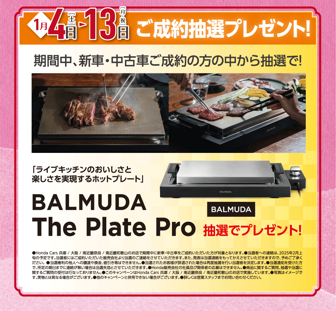 1月4日［土］▶13日［月・祝］ご成約抽選プレゼント!期間中、新車・中古車ご成約の方の中から抽選で!「ライブキッチンのおいしさと楽しさを実現するホットプレート」BALMUDA The Plate Pro抽選でプレゼント!●Honda Cars 兵庫/大阪/南近畿奈良/南近畿和歌山のお店で期間中に新車・中古車をご成約いただいた方が対象となります。●当選者への連絡は、2025年2月上旬の予定です。当選者にはご成約いただいた販売会社より当選のご連絡をさせていただきます。また、発表は当選連絡をもってかえさせていただきますので、予めご了承ください。●当選権利の他人への譲渡や換金、値引き等はできません。●当選されたお客様が辞退された場合は再度抽選を行い当選者を決定します。●当選通知を受けた方で、所定の期日までに連絡が無い場合は当選失効とさせていただきます。●Honda販売会社の社員及び関係者の応募はできません。●商品に関するご質問、抽選や当選に関するご質問の受付は行なっておりません。●このキャンペーンはHonda Cars 兵庫/大阪/南近畿奈良/南近畿和歌山のお店で実施しています。●写真はイメージです。実物とは異なる場合がございます。●他のキャンペーンと併用できない場合がございます。●詳しくは営業スタッフまでお問い合わせください。
					