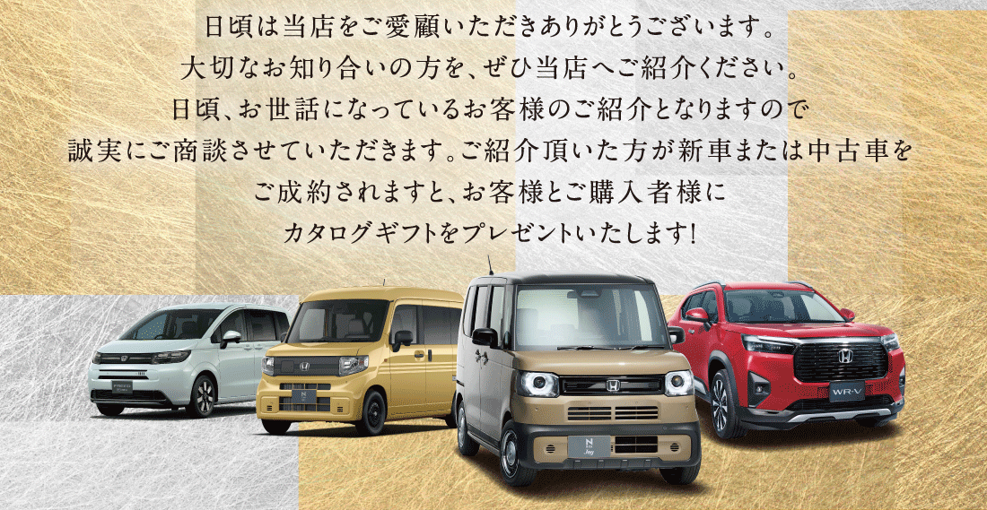 日頃は当店をご愛顧いただきありがとうございます。大切なお知り合いの方を、ぜひ当店へご紹介ください。日頃、お世話になっているお客様のご紹介となりますので誠実にご商談させていただきます。ご紹介頂いた方が新車または中古車をご成約されますと、お客様とご購入者様にカタログギフトをプレゼントいたします!