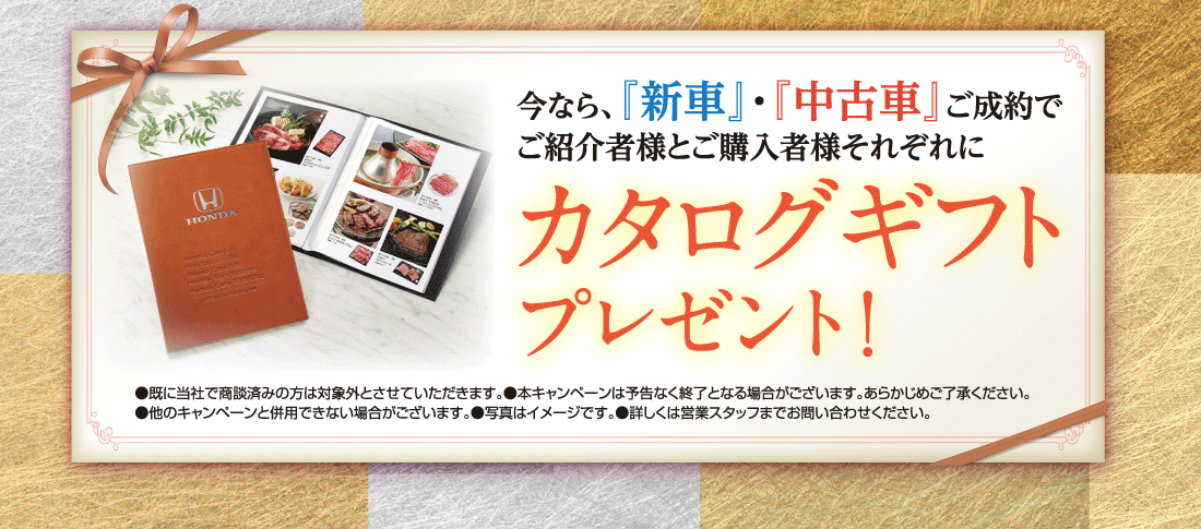 今なら、『新車』・『中古車』ご成約でご紹介者様とご購入者様それぞれにカタログギフトプレゼント！●既に当社で商談済みの方は対象外とさせていただきます。●本キャンペーンは予告なく終了となる場合がございます。あらかじめご了承ください。	●他のキャンペーンと併用できない場合がございます。●写真はイメージです。●詳しくは営業スタッフまでお問い合わせください。