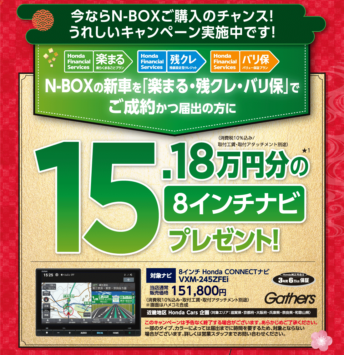 今ならN-BOXご購入のチャンス!うれしいキャンペーン実施中です!Honda Finantial Services 楽まる楽らくまるごとプランHonda Finantial Services 残クレ残価設定型クレジットHonda Finantial Services バリ保バリュー保証プランN-BOXの新車を「楽まる・残クレ・バリ保」でご成約かつ届出の方に15.18万円分の★18インチナビプレゼント!（消費税10%込み/取付工賃・取付アタッチメント別途）対象ナビ8インチ Honda CONNECTナビVXM-245ZFEi当店通常販売価格151,800円（消費税10%込み・取付工賃・取付アタッチメント別途）※画面はハメコミ合成近畿地区 Honda Cars 企画〈対象エリア:滋賀県・京都府・大阪府・兵庫県・奈良県・和歌山県〉このキャンペーンは予告なく終了する場合がございます。あらかじめご了承ください。一部のタイプ、カラーによっては届出までに時間を要するため、対象とならない場合がございます。詳しくは営業スタッフまでお問い合わせください。Honda純正用品は3年間6万km保証Gathers
