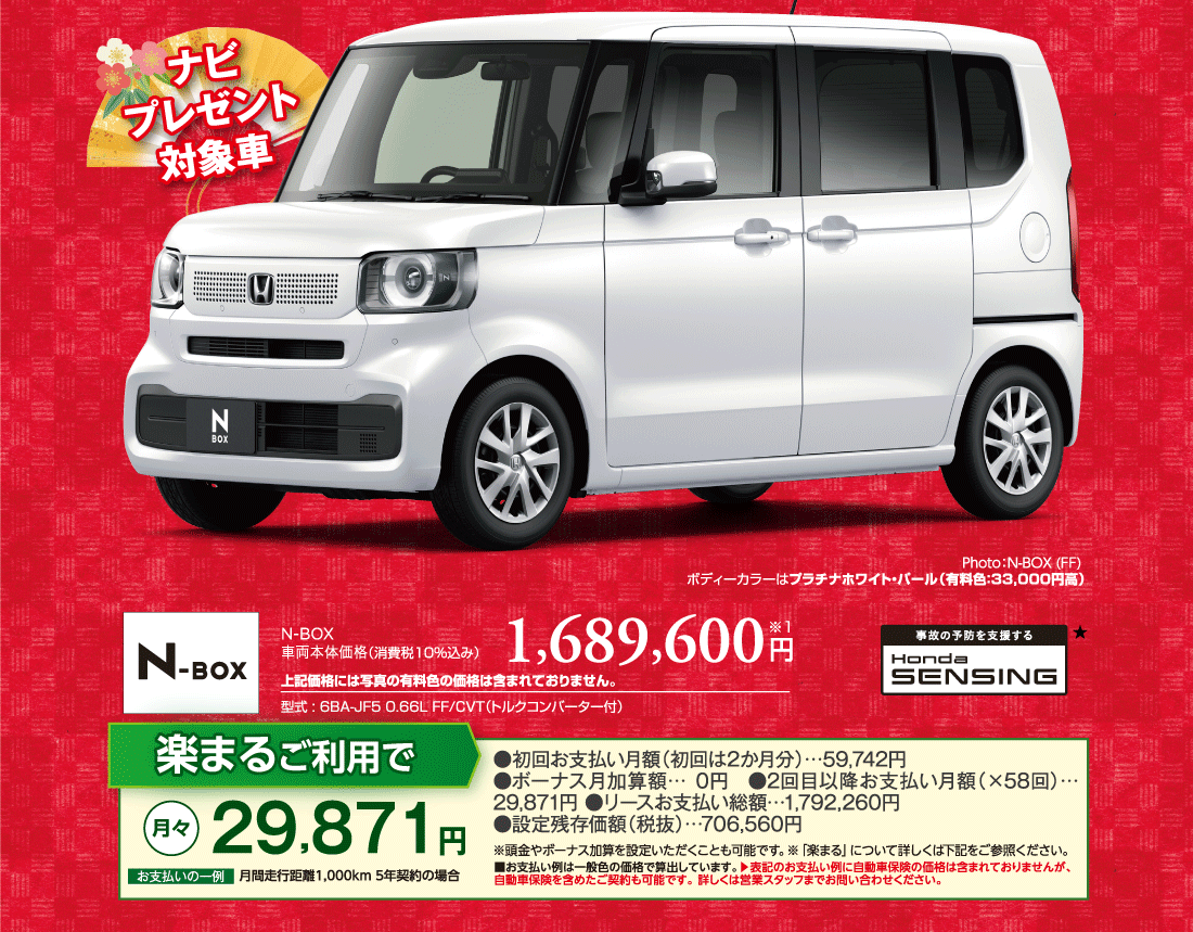 ナビプレゼント対象車Photo:N-BOX (FF) ボディーカラーはプラチナホワイト・パール（有料色:33,000円高）N-BOX車両本体価格（消費税10%込み）1,689,600円※1上記価格には写真の有料色の価格は含まれておりません。型式:6BA-JF5 0.66L FF/CVT（トルクコンバーター付）事故の予防を支援するHondaSENSING★楽まるご利用で月々29,871円お支払いの一例月間走行距離1,000km5年契約の場合●初回お支払い月額（初回は2か月分）…59,742円●ボーナス月加算額…0円●2回目以降お支払い月額（×58回）…29,871円 ●リースお支払い総額…1,792,260円●設定残存価額（税抜）…706,560円※頭金やボーナス加算を設定いただくことも可能です。※「楽まる」について詳しくは下記をご参照ください。■お支払い例は一般色の価格で算出しています。▶表記のお支払い例に自動車保険の価格は含まれておりませんが、自動車保険を含めたご契約も可能です。 詳しくは営業スタッフまでお問い合わせください。