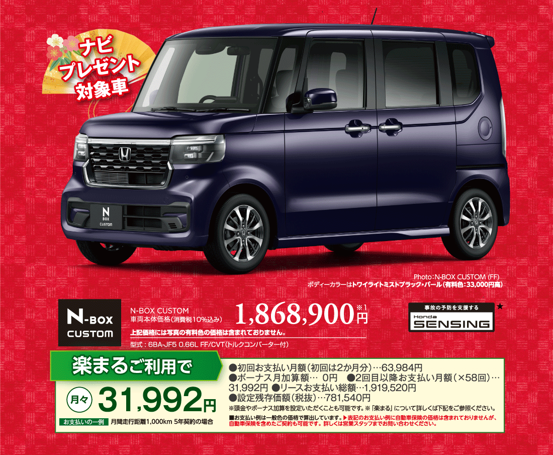 ナビプレゼント対象車Photo:N-BOX CUSTOM (FF)ボディーカラーはトワイライトミストブラック・パール（有料色:33,000円高）N-BOX CUSTOM車両本体価格（消費税10%込み）1,868,900円※1上記価格には写真の有料色の価格は含まれておりません。型式:6BA-JF5 0.66L FF/CVT（トルクコンバーター付）事故の予防を支援するHondaSENSING★楽まるご利用で月々31,992円お支払いの一例月間走行距離1,000km5年契約の場合●初回お支払い月額（初回は2か月分）…63,984円●ボーナス月加算額…0円●2回目以降お支払い月額（×58回）…31,992円●リースお支払い総額…1,919,520円●設定残存価額（税抜）…781,540円※頭金やボーナス加算を設定いただくことも可能です。※「楽まる」について詳しくは下記をご参照ください。■お支払い例は一般色の価格で算出しています。▶表記のお支払い例に自動車保険の価格は含まれておりませんが、	自動車保険を含めたご契約も可能です。詳しくは営業スタッフまでお問い合わせください。