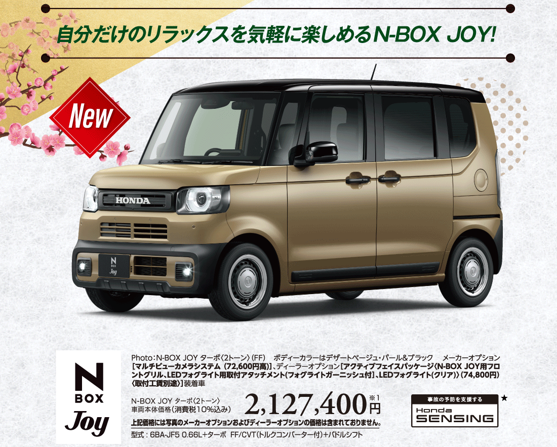 自分だけのリラックスを気軽に楽しめるN-BOX JOY!NewPhoto:N-BOX JOY ターボ〈2トーン〉（FF）ボディーカラーはデザートベージュ・パール&ブラックメーカーオプション［マルチビューカメラシステム (72,600円高)］、ディーラーオプション［アクティブフェイスパッケージ〈N-BOX JOY用フロントグリル、LEDフォグライト用取付アタッチメント(フォグライトガーニッシュ付］、LEDフォグライト(クリア)〉（74,800円）〈取付工賃別途〉］装着車N-BOX JOY ターボ〈2トーン〉車両本体価格（消費税10%込み）2,127,400円※1上記価格には写真のメーカーオプションおよびディーラーオプションの価格は含まれておりません。型式:6BA-JF5 0.66L+ターボ FF/CVT（トルクコンバーター付）+パドルシフト事故の予防を支援するHondaSENSING★