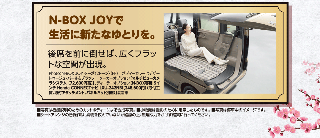 N-BOX JOYで生活に新たなゆとりを。後席を前に倒せば、広くフラットな空間が出現。Photo:N-BOX JOY ターボ〈2トーン〉（FF）ボディーカラーはデザートベージュ・パール&ブラックメーカーオプション［マルチビューカメラシステム（72,600円高)］、ディーラーオプション［N-BOX専用 9インチ Honda CONNECTナビ LXU-242NBi（248,600円）〈取付工賃、取付アタッチメント、パネルキット別途〉］装着車■写真は機能説明のためのカットボディーによる合成写真。■小物類は撮影のために用意したものです。■写真は停車中のイメージです。■シートアレンジの各操作は、異物を挟んでいないか確認の上、無理な力をかけず確実に行ってください。