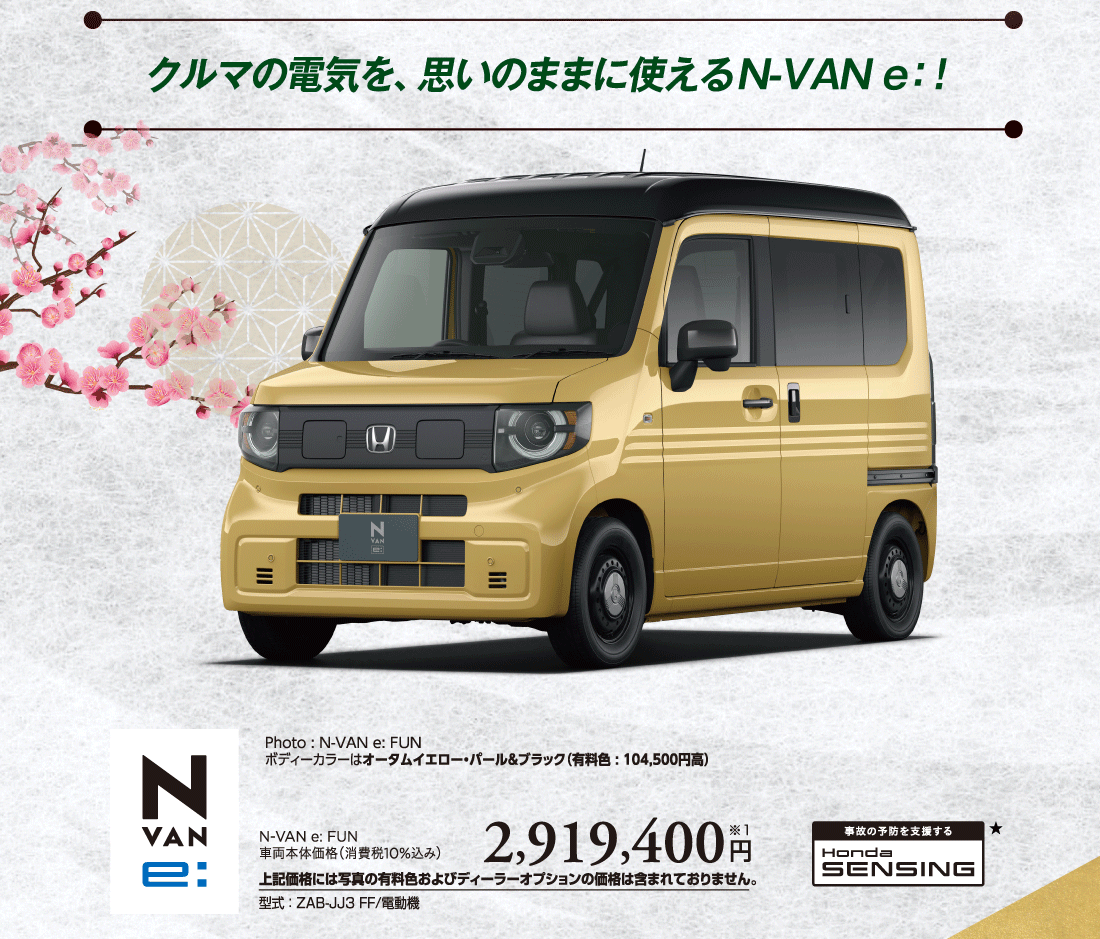 クルマの電気を、思いのままに使えるN-VAN e:Photo:N-VAN e:FUNボディーカラーはオータムイエロー・パール&ブラック（有料色:104,500円高）N-VAN e: FUN車両本体価格（消費税10%込み）2,919,400円※1上記価格には写真の有料色およびディーラーオプションの価格は含まれておりません。型式:ZAB-JJ3 FF/電動機 事故の予防を支援するHondaSENSING★