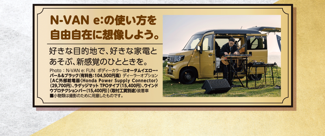 N-VAN e:の使い方を自由自在に想像しよう。好きな目的地で、好きな家電とあそぶ、新感覚のひとときを。Photo:N-VAN e: FUN  ボディーカラーはオータムイエロー・パール&ブラック（有料色:104,500円高）ディーラーオプション［AC外部給電器〈Honda Power Supply Connector〉（29,700円）、ラゲッジマットTPOタイプ（15,400円）、ウインドウプロテクションバー（15,400円）］〈取付工賃別途〉装着車	■小物類は撮影のために用意したものです。