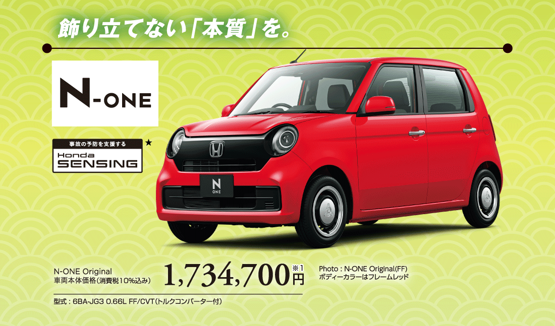 飾り立てない「本質」を。Photo:N-ONE Original(FF) ボディーカラーはフレームレッドN-ONE Original車両本体価格（消費税10%込み）1,734,700円※1型式:6BA-JG3 0.66L FF/CVT（トルクコンバーター付）
