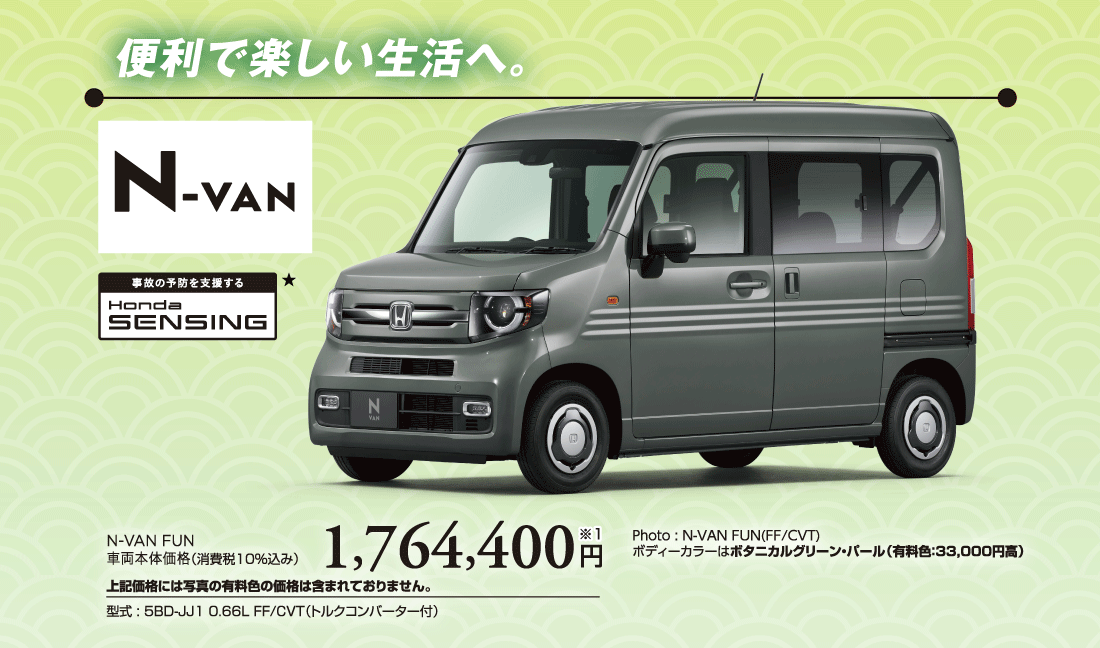 便利で楽しい生活へ。Photo:N-VAN FUN(FF/CVT)ボディーカラーはボタニカルグリーン・パール（有料色:33,000円高）N-VAN FUN車両本体価格（消費税10%込み）1,764,400円※1上記価格には写真の有料色の価格は含まれておりません。型式:5BD-JJ1 0.66L FF/CVT（トルクコンバーター付）