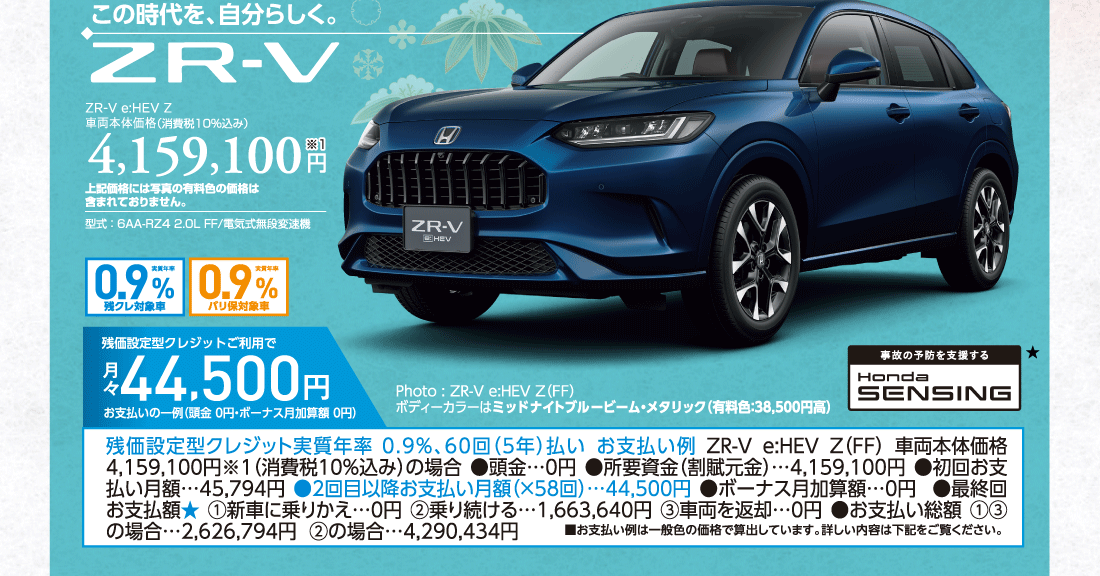 この時代を、自分らしく。ZR-V e:HEV Z車両本体価格（消費税10%込み）4,159,100円※1上記価格には写真の有料色の価格は含まれておりません。型式:6AA-RZ4 2.0L FF/電気式無段変速機実質年率0.9%残クレ対象車実質年率0.9%バリ保対象車Photo:ZR-V e:HEV Z（FF）ボディーカラーはミッドナイトブルービーム・メタリック（有料色:38,500円高）残価設定型クレジットご利用で月々44,500円お支払いの一例（頭金 0円・ボーナス月加算額 0円）残価設定型クレジット実質年率0.9%、60回（5年）払いお支払い例ZR-Ve:HEV Z（FF）車両本体価格 4,159,100円※1（消費税10%込み）の場合●頭金…0円●所要資金（割賦元金）…4,159,100円●初回お支払い月額…45,794円●2回目以降お支払い月額（×58回）…44,500円●ボーナス月加算額…0円●最終回お支払額★①新車に乗りかえ…0円②乗り続ける…1,663,640円③車両を返却…0円●お支払い総額①③の場合…2,626,794円②の場合…4,290,434円■お支払い例は一般色の価格で算出しています。詳しい内容は下記をご覧ください。事故の予防を支援するHondaSENSING★