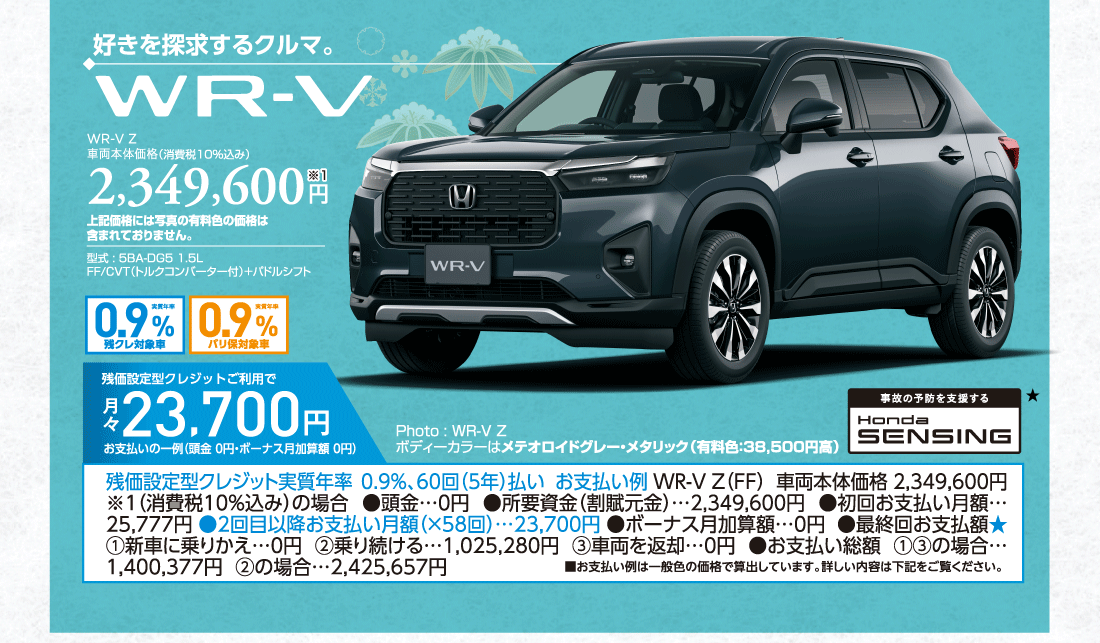 好きを探求するクルマ。WR-V Z車両本体価格（消費税10%込み）2,349,600円※1上記価格には写真の有料色の価格は含まれておりません。型式:5BA-DG5 1.5LFF/CVT（トルクコンバーター付）+パドルシフト実質年率0.9%残クレ対象車実質年率0.9%バリ保対象車残価設定型クレジットご利用で月々23,700円お支払いの一例（頭金 0円・ボーナス月加算額0円）残価設定型クレジット実質年率0.9%、60回（5年）払いお支払い例WR-V Z（FF）車両本体価格 2,349,600円※1（消費税10%込み）の場合●頭金…0円●所要資金（割賦元金）…2,349,600円●初回お支払い月額…25,777円●2回目以降お支払い月額（×58回）…23,700円●ボーナス月加算額…0円●最終回お支払額★①新車に乗りかえ…0円②乗り続ける…1,025,280円③車両を返却…0円●お支払い総額①③の場合…1,400,377円  ②の場合…2,425,657円■お支払い例は一般色の価格で算出しています。詳しい内容は下記をご覧ください。Photo:WR-V Zボディーカラーはメテオロイドグレー・メタリック（有料色:38,500円高）事故の予防を支援するHondaSENSING★
