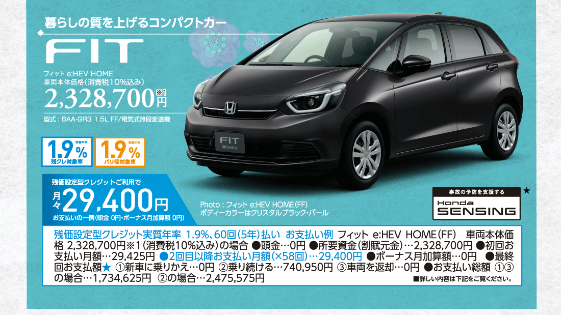 暮らしの質を上げるコンパクトカーフィット e:HEV HOME車両本体価格（消費税10%込み）2,328,700円※1型式:6AA-GR3 1.5L FF/電気式無段変速機実質年率1.9%残クレ対象車実質年率1.9%バリ保対象車残価設定型クレジットご利用で月々29,400円お支払いの一例（頭金 0円・ボーナス月加算額 0円）残価設定型クレジット実質年率1.9%、60回（5年払いお支払い例フィット e:HEV HOME（FF）車両本体価格 2,328,700円※1（消費税10%込み）の場合●頭金…0円●所要資金（割賦元金）…2,328,700円●初回お支払い月額…29,425円●2回目以降お支払い月額（×58回）…29,400円●ボーナス月加算額…0円●最終回お支払額★①新車に乗りかえ…0円②乗り続ける…740,950円③車両を返却…0円●お支払い総額①③の場合…1,734,625円②の場合…2,475,575円Photo:フィット e:HEV HOME（FF）ボディーカラーはクリスタルブラック・パール事故の予防を支援するHondaSENSING★