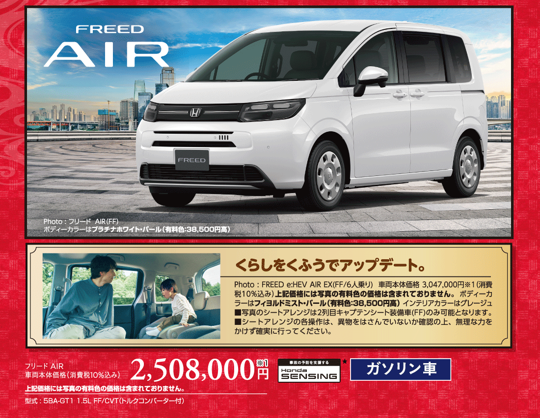 Photo:フリードAIR（FF）ボディーカラーはプラチナホワイト・パール（有料色:38,500円高）事故の予防を支援するHondaSENSING★くらしをくふうでアップデート。Photo:FREED e:HEV AIR EX(FF/6人乗り)車両本体価格3,047,000円※1（消費税10%込み）上記価格には写真の有料色の価格は含まれておりません。ボディーカラーはフィヨルドミスト・パール（有料色:38,500円高）インテリアカラーはグレージュ■写真のシートアレンジは2列目キャプテンシート装備車(FF)のみ可能となります。■シートアレンジの各操作は、異物をはさんでいないか確認の上、無理な力をかけず確実に行ってください。フリード AIR車両本体価格（消費税10%込み）2,508,000円※1上記価格には写真の有料色の価格は含まれておりません。型式:5BA-GT1 1.5L FF/CVT（トルクコンバーター付）事故の予防を支援するHondaSENSING★ガソリン車