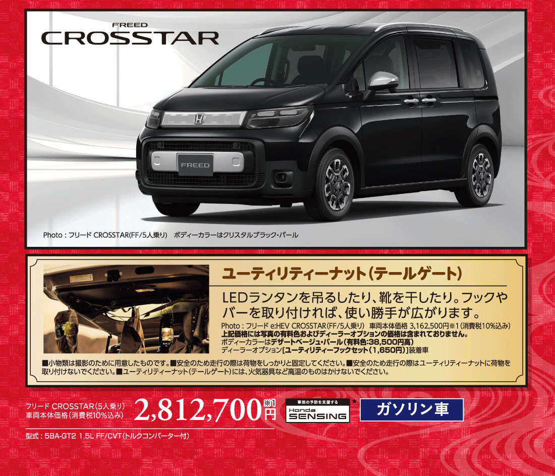 Photo:フリードCROSSTAR(FF/5人乗り)ボディーカラーはクリスタルブラック・パールユーティリティーナット（テールゲート）LEDランタンを吊るしたり、靴を干したり。フックやバーを取り付ければ、使い勝手が広がります。Photo:フリードe:HEV CROSSTAR（FF/5人乗り）車両本体価格3,162,500円※1（消費税10%込み）上記価格には写真の有料色およびディーラーオプションの価格は含まれておりません。ボディーカラーはデザートベージュ・パール（有料色:38,500円高）ディーラーオプション[ユーティリティーフックセット（1,650円）]装着車■小物類は撮影のために用意したものです。■安全のため走行の際は荷物をしっかりと固定してください。■安全のため走行の際はユーティリティーナットに荷物を取り付けないでください。■ユーティリティーナット（テールゲート）には、火気器具など高温のものはかけないでください。フリードCROSSTAR（5人乗り）車両本体価格（消費税10%込み）2,812,700円※1型式:5BA-GT2 1.5L FF/CVT（トルクコンバーター付）事故の予防を支援するHondaSENSING★ガソリン車