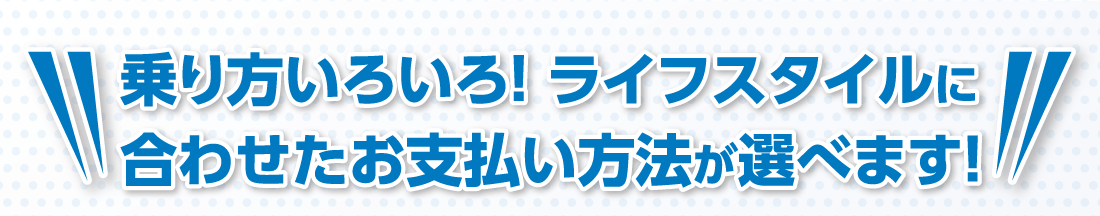 乗り方いろいろ！ライフスタイルに合わせたお支払い方法が選べます！