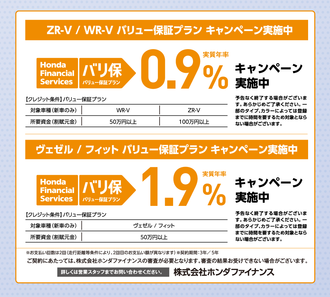 ZR-V/WR-V バリュー保証プラン キャンペーン実施中Honda Finantial Services バリ保バリュー保証プラン実質年率1.9%キャンペーン実施中【クレジット条件】バリュー保証プラン対象車種（新車のみ）ヴェゼル/フィット所要資金（割賦元金）50万円以上予告なく終了する場合がございます。あらかじめご了承ください。一部のタイプ、カラーによっては登録までに時間を要するため対象とならない場合がございます。※お支払い回数は2回（走行距離等条件により、2回目のお支払い額が異なります）※契約期間:3年/5年ご契約にあたっては、株式会社ホンダファイナンスの審査が必要となります。審査の結果お受けできない場合がございます。詳しくは営業スタッフまでお問い合わせください。株式会社ホンダファイナンス