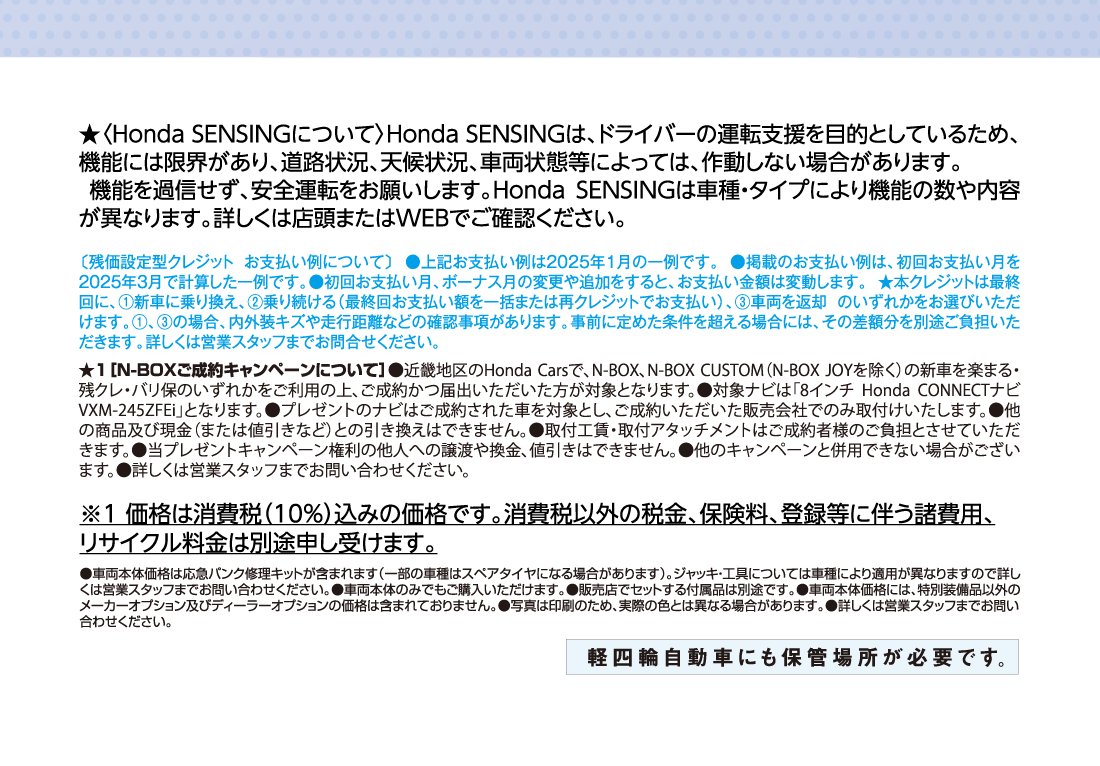 ★〈Honda SENSINGについて〉Honda SENSINGは、ドライバーの運転支援を目的としているため、機能には限界があり、道路状況、天候状況、車両状態等によっては、作動しない場合があります。機能を過信せず、安全運転をお願いします。Honda SENSINGは車種・タイプにより機能の数や内容が異なります。詳しくは店頭またはWEBでご確認ください。〔残価設定型クレジット お支払い例について〕●上記お支払い例は2025年1月の一例です。●掲載のお支払い例は、初回お支払い月を2025年3月で計算した一例です。●初回お支払い月、ボーナス月の変更や追加をすると、お支払い金額は変動します。★本クレジットは最終回に、①新車に乗り換え、②乗り続ける（最終回お支払い額を一括または再クレジットでお支払い）、③車両を返却 のいずれかをお選びいただけます。①、③の場合、内外装キズや走行距離などの確認事項があります。事前に定めた条件を超える場合には、その差額分を別途ご負担いただきます。詳しくは営業スタッフまでお問合せください。★1［N-BOXご成約キャンペーンについて］●近畿地区のHonda Carsで、N-BOX、N-BOX CUSTOM（N-BOX JOYを除く）の新車を楽まる・残クレ・バリ保のいずれかをご利用の上、ご成約かつ届出いただいた方が対象となります。●対象ナビは「8インチ Honda CONNECTナビ VXM-245ZFEi」となります。●プレゼントのナビはご成約された車を対象とし、ご成約いただいた販売会社でのみ取付けいたします。●他の商品及び現金（または値引きなど）との引き換えはできません。●取付工賃・取付アタッチメントはご成約者様のご負担とさせていただきます。●当プレゼントキャンペーン権利の他人への譲渡や換金、値引きはできません。●他のキャンペーンと併用できない場合がございます。●詳しくは営業スタッフまでお問い合わせください。※1 価格は消費税（10%）込みの価格です。消費税以外の税金、保険料、登録等に伴う諸費用、リサイクル料金は別途申し受けます。●車両本体価格は応急パンク修理キットが含まれます（一部の車種はスペアタイヤになる場合があります）。ジャッキ・工具については車種により適用が異なりますので詳しくは営業スタッフまでお問い合わせください。●車両本体のみでもご購入いただけます。●販売店でセットする付属品は別途です。●車両本体価格には、特別装備品以外のメーカーオプション及びディーラーオプションの価格は含まれておりません。●写真は印刷のため、実際の色とは異なる場合があります。●詳しくは営業スタッフまでお問い合わせください。軽四輪車にも保管場所が必要です。