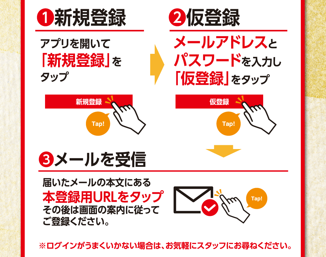 ❶新規登録アプリを開いて「新規登録」をタップ▶❷仮登録メールアドレスとパスワードを入力し「仮登録」をタップ▶新規登録Tap▶Tap▶❸メールを受信届いたメールの本文にある本登録用URLをタップその後は画面の案内に従ってご登録ください。Tap※ログインがうまくいかない場合は、お気軽にスタッフにお尋ねください。