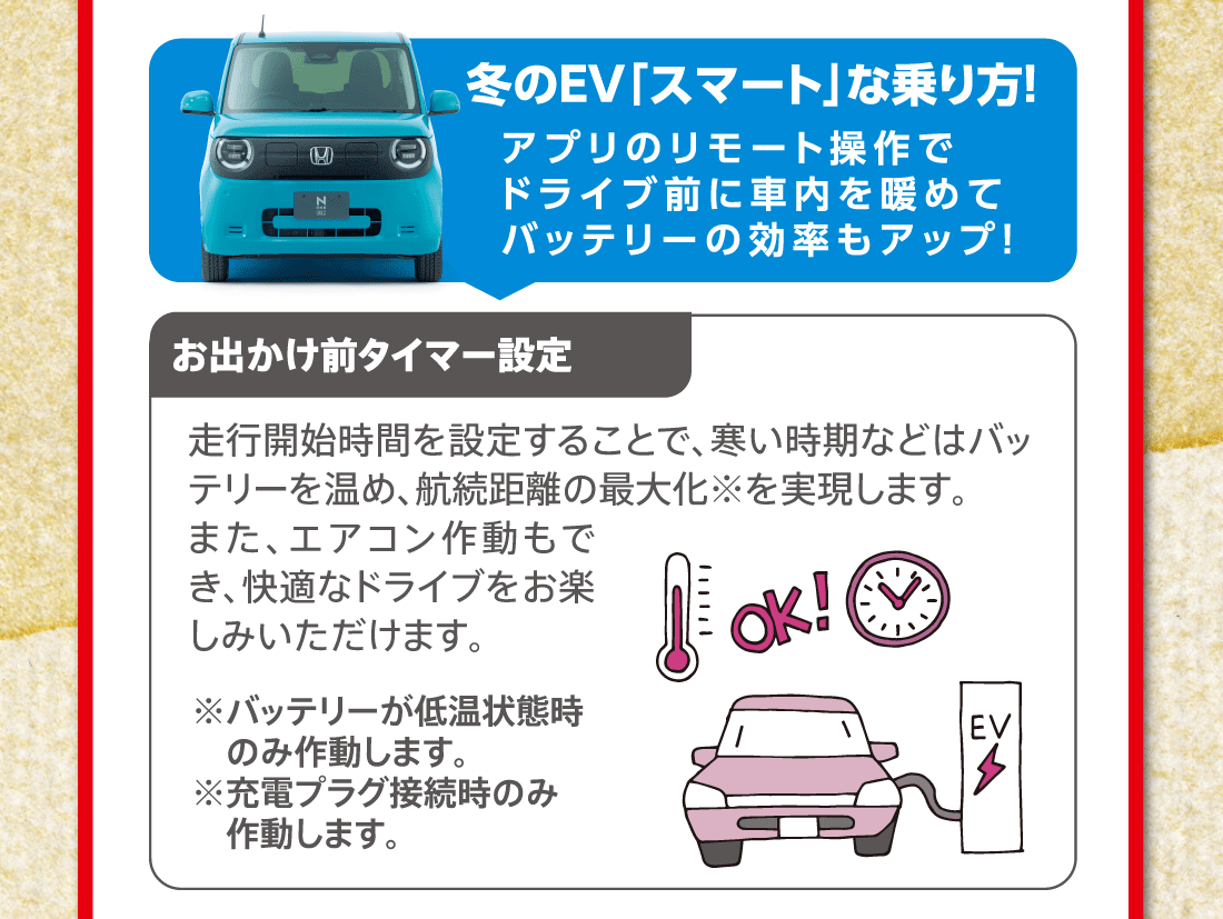 冬のEV「スマート」な乗り方!アプリのリモート操作でドライブ前に車内を暖めてバッテリーの効率もアップ！●お出かけ前タイマー設定:走行開始時間を設定することで、寒い時期などはバッテリーを温め、航続距離の最大化※を実現します。また、エアコン作動もでき、快適なドライブをお楽しみいただけます。※バッテリーが低温状態時のみ作動します。※充電プラグ接続時のみ作動します。