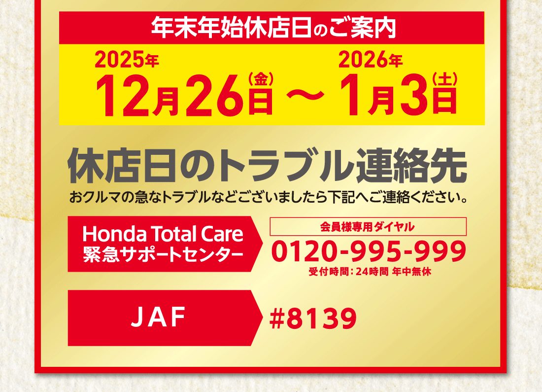 年末年始休店日のご案内2025年12月26日（金）〜2026年1月3日（土）休店日のトラブル連絡先おクルマの急なトラブルなどございましたら下記へご連絡ください。Honda Total Care サポートセンター会員様専用ダイヤル0120-995-999受付時間:24時間年中無休JAF#8139