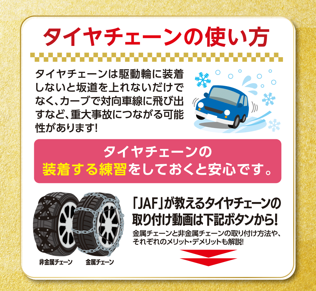 タイヤチェーンの使い方タイヤチェーンは駆動輪に装着しないと坂道を上れないだけでなく、カーブで対向車線に飛び出すなど、重大事故につながる可能性があります!タイヤチェーンの装着する練習をしておくと安心です。金属チェーンと非金属チェーンの取り付け方法や、それぞれのメリット・デメリットも解説!金属チェーン「JAF」が教えるタイヤチェーンの取り付け動画は下記ボタンから!金属チェーンと非金属チェーンの取り付け方法や、それぞれのメリット・デメリットも解説!