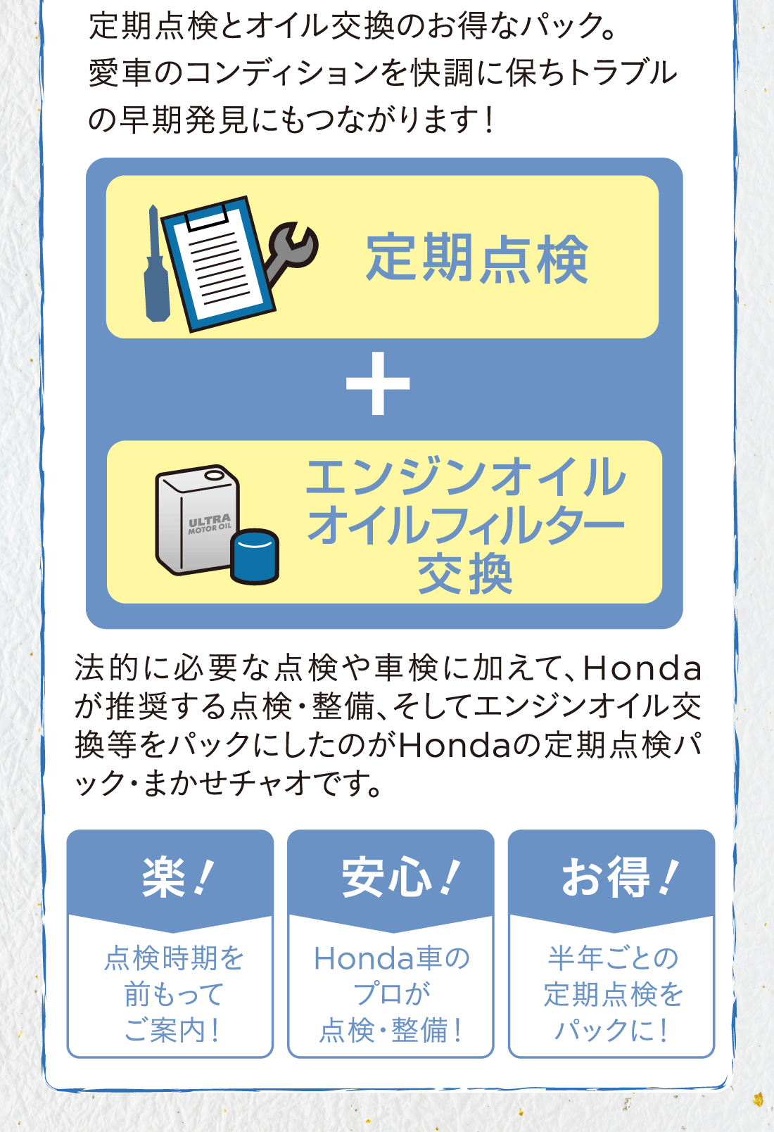 定期点検とオイル交換のお得なパック。愛車のコンディションを快調に保ちトラブルの早期発見にもつながります！定期点検+エンジンオイル・オイルフィルター交換+法的に必要な点検や車検に加えて、Hondaが推奨する点検・整備、そしてエンジンオイル交換等をパックにしたのがHondaの定期点検パック・まかせチャオです。楽!点検時期を前もってご案内！安心!Honda車のプロが点検・整備！お得!半年ごとの定期点検をパックに!