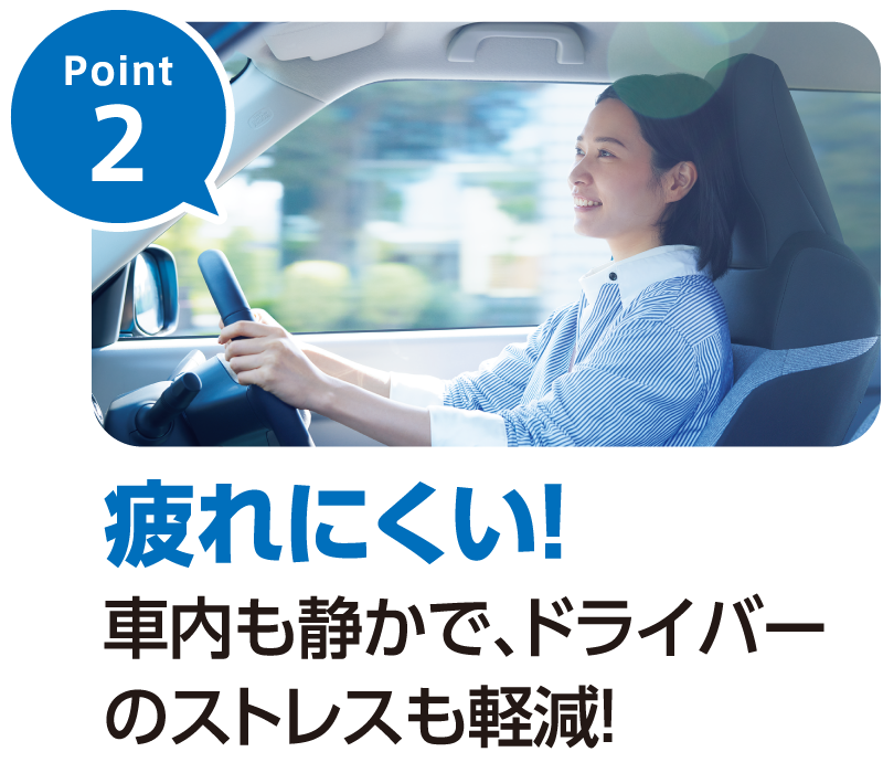 Point2-疲れにくい！車内も静かで、ドライバーのストレスも軽減！