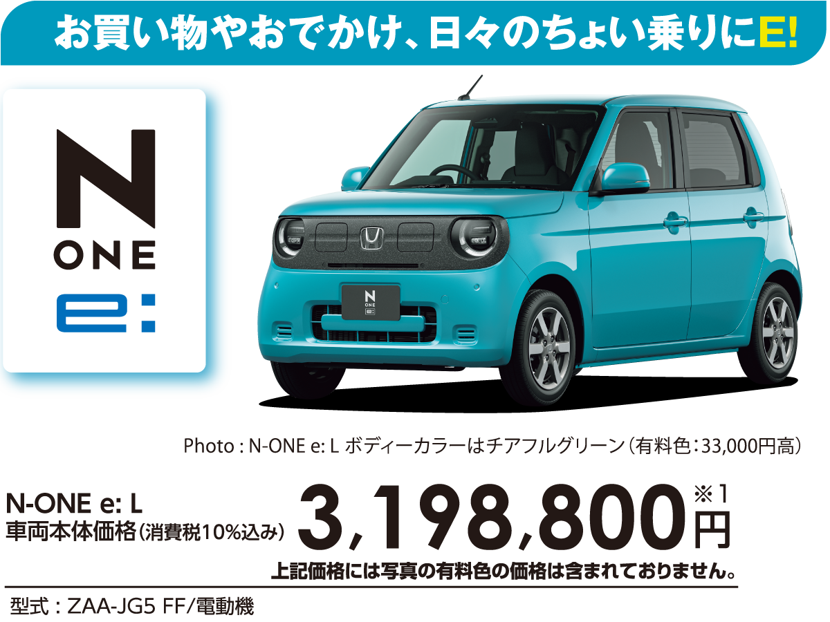お買い物やおでかけ、日々のちょい乗りにE!N-ONE e: L車両本体価格（消費税10%込み）3,198,800円※1上記価格には写真の有料色の価格は含まれておりません。型式:ZAA-JG5 FF/電動機Photo:N-ONE e: Lボディーカラーはチアフルグリーン（有料色:33,000円高）
