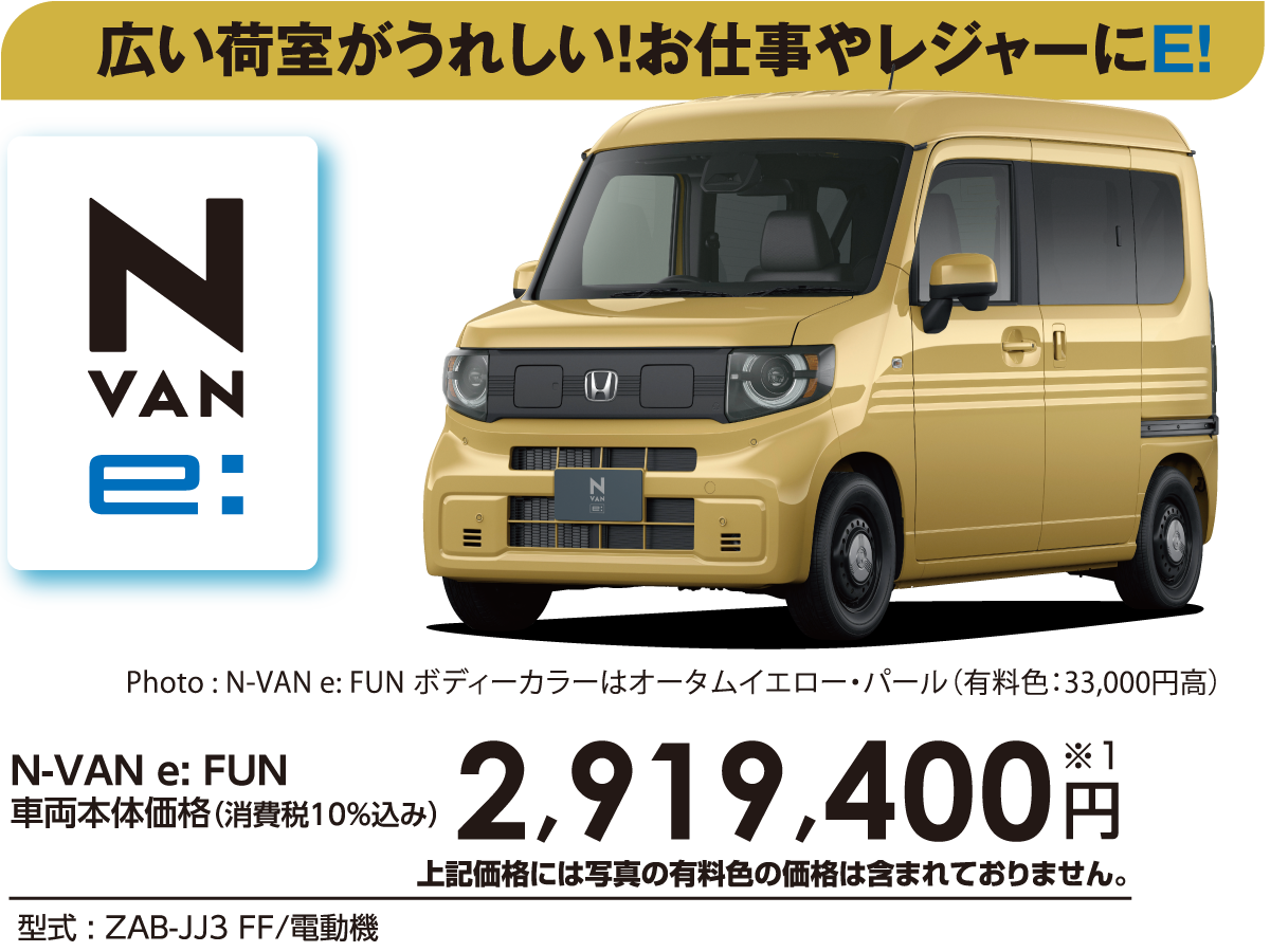 広い荷室がうれしい！お仕事やレジャーにE!N-VAN e:FUN車両本体価格（消費税10%込み）2,919,400円※1上記価格には写真の有料色の価格は含まれておりません。型式:ZAB-JJ3 FF/電動機Photo:N-VAN e:FUNボディーカラーはオータムイエロー・パール（有料色:33,000円高）