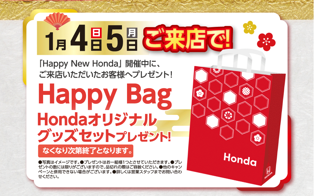 「Happy New Honda」開催中に、ご来店いただいたお客様へプレゼント!1月4日（日）5日（月）ご来店で!Happy BagHondaオリジナルグッズセットプレゼント!なくなり次第終了となります。●写真はイメージです。●プレゼントはお一組様１つとさせていただきます。●プレゼントの数には限りがございますので、品切れの際はご容赦ください。●他のキャンペーンと併用できない場合がございます。●詳しくは営業スタッフまでお問い合わせください。