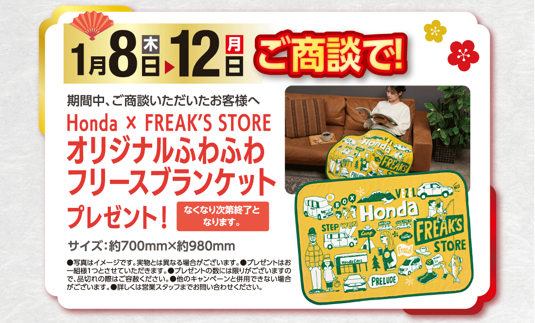 期間中、ご商談いただいたお客様へ1月5日（木）▶12日（月）ご商談で!Honda✕FREAK'S STOREオリジナルふわふわフリースブランケットプレゼント！なくなり次第終了となります。サイズ:約700mm✕約980mm●写真はイメージです。実物とは異なる場合がございます。●プレゼントはお一組様1つとさせていただきます。●プレゼントの数には限りがございますので、品切れの際はご容赦ください。●他のキャンペーンと併用できない場合がございます。●詳しくは営業スタッフまでお問い合わせください。