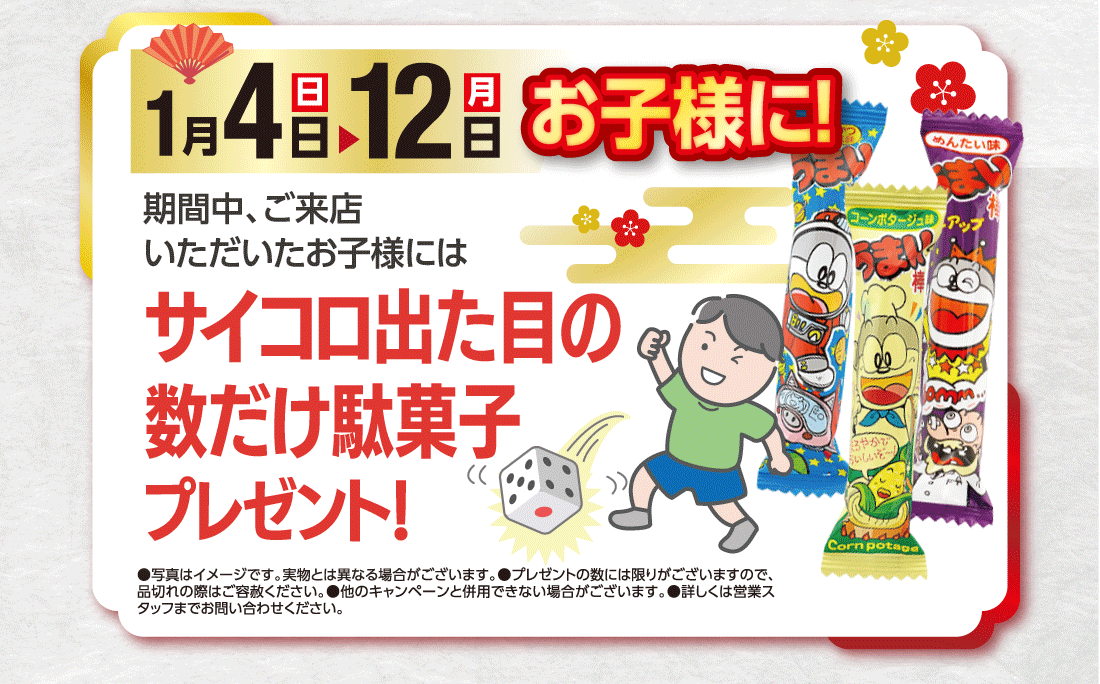 期間中、ご来店いただいたお子様には1月8（木）▶12日（月）お子様に!サイコロ出た目の数だけ駄菓子プレゼント！●写真はイメージです。実物とは異なる場合がございます。●プレゼントの数には限りがございますので、品切れの際はご容赦ください。●他のキャンペーンと併用できない場合がございます。●詳しくは営業スタッフまでお問い合わせください。