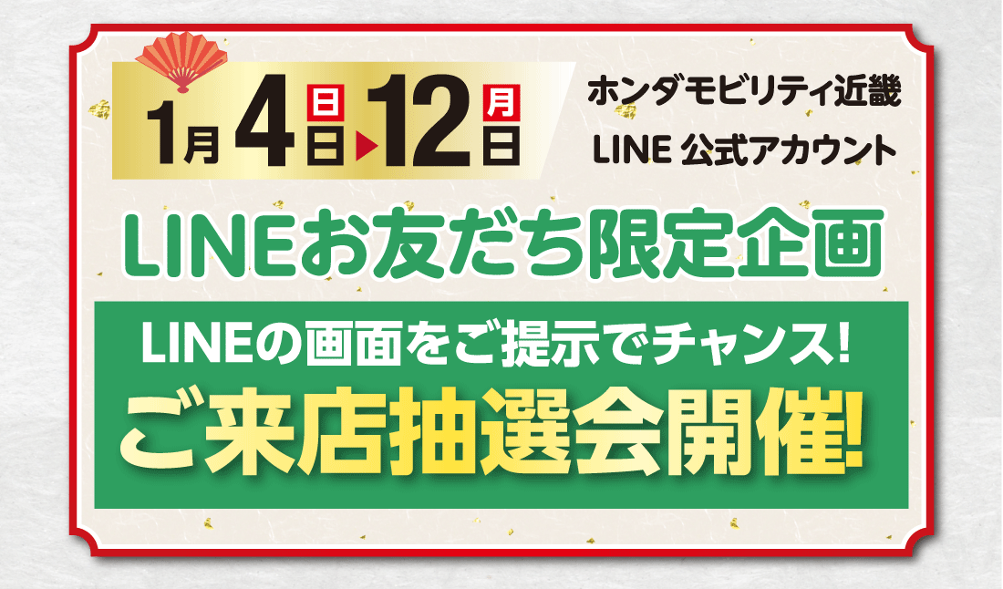 1月4（日）▶12日（月）ホンダモビリティ近畿LINE公式アカウントLINEお友だち限定企画LINEの画面をご提示でチャンス!ご来店抽選会開催!