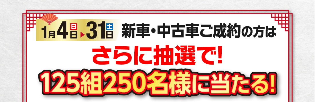 1月4（日）▶31日（土）新車・中古車ご成約の方はさらに抽選で!125組250名様に当たる!