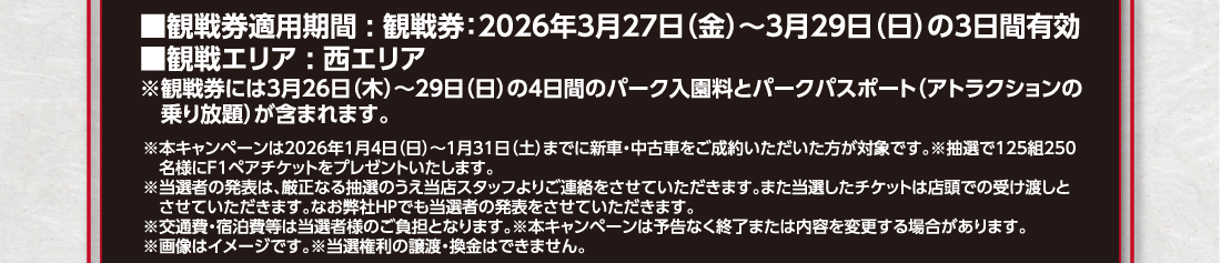 ■観戦券適用期間:観戦券:2026年3月27日（金）～3月29日（日）の3日間有効■観戦エリア:西エリア※観戦券には3月26日（木）～29日（日）の4日間のパーク入園料とパークパスポート（アトラクションの乗り放題）が含まれます。※本キャンペーンは2026年1月4日（日）～1月31日（土）までに新車・中古車をご成約いただいた方が対象です。※抽選で125組250名様にF1ペアチケットをプレゼントいたします。※当選者の発表は、厳正なる抽選のうえ当店スタッフよりご連絡をさせていただきます。また当選したチケットは店頭での受け渡しとさせていただきます。なお弊社HPでも当選者の発表をさせていただきます。※交通費・宿泊費等は当選者様のご負担となります。※本キャンペーンは予告なく終了または内容を変更する場合があります。※画像はイメージです。※当選権利の譲渡・換金はできません。