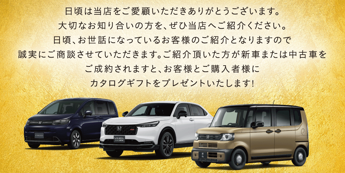 日頃は当店をご愛顧いただきありがとうございます。大切なお知り合いの方を、ぜひ当店へご紹介ください。日頃、お世話になっているお客様のご紹介となりますので誠実にご商談させていただきます。ご紹介頂いた方が新車または中古車をご成約されますと、お客様とご購入者様にカタログギフトをプレゼントいたします!