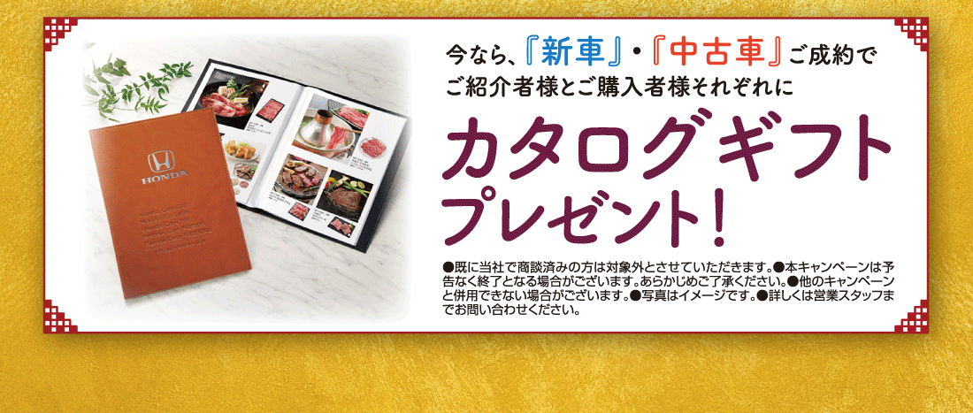 今なら、『新車』・『中古車』ご成約でご紹介者様とご購入者様それぞれにカタログギフトプレゼント！●既に当社で商談済みの方は対象外とさせていただきます。●本キャンペーンは予告なく終了となる場合がございます。あらかじめご了承ください。●他のキャンペーンと併用できない場合がございます。●写真はイメージです。●詳しくは営業スタッフまでお問い合わせください。
