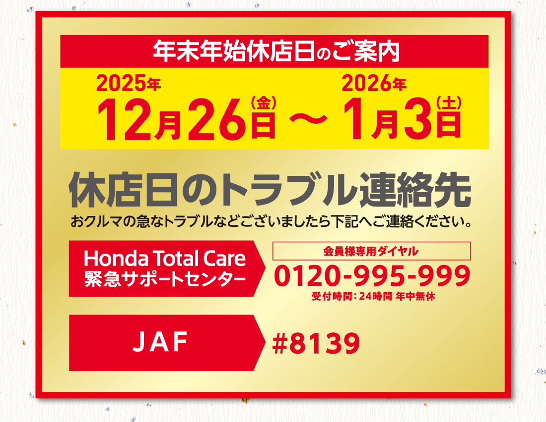 年末年始休店日のご案内2025年12月26日（金）〜2026年1月3日（土）休店日のトラブル連絡先おクルマの急なトラブルなどございましたら下記へご連絡ください。Honda Total Care 会員様専用ダイヤル0120-995-999-999受付時間:24時間 年中無休 JAF#8139