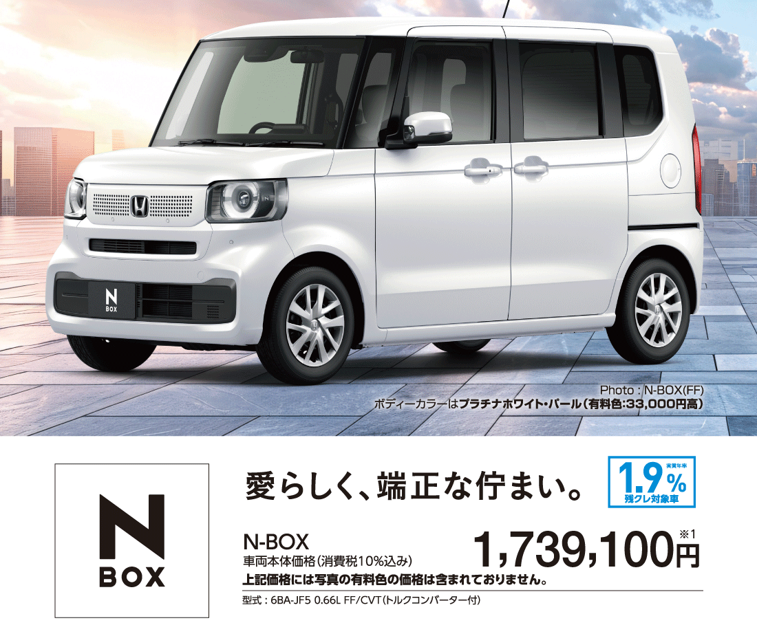愛らしく、端正な佇まい。実質年率1.9%残クレ対象車N-BOX車両本体価格（消費税10%込み）1,739,100円※1上記価格には写真の有料色の価格は含まれておりません。型式:6BA-JF5 0.66L FF/CVT（トルクコンバーター付）