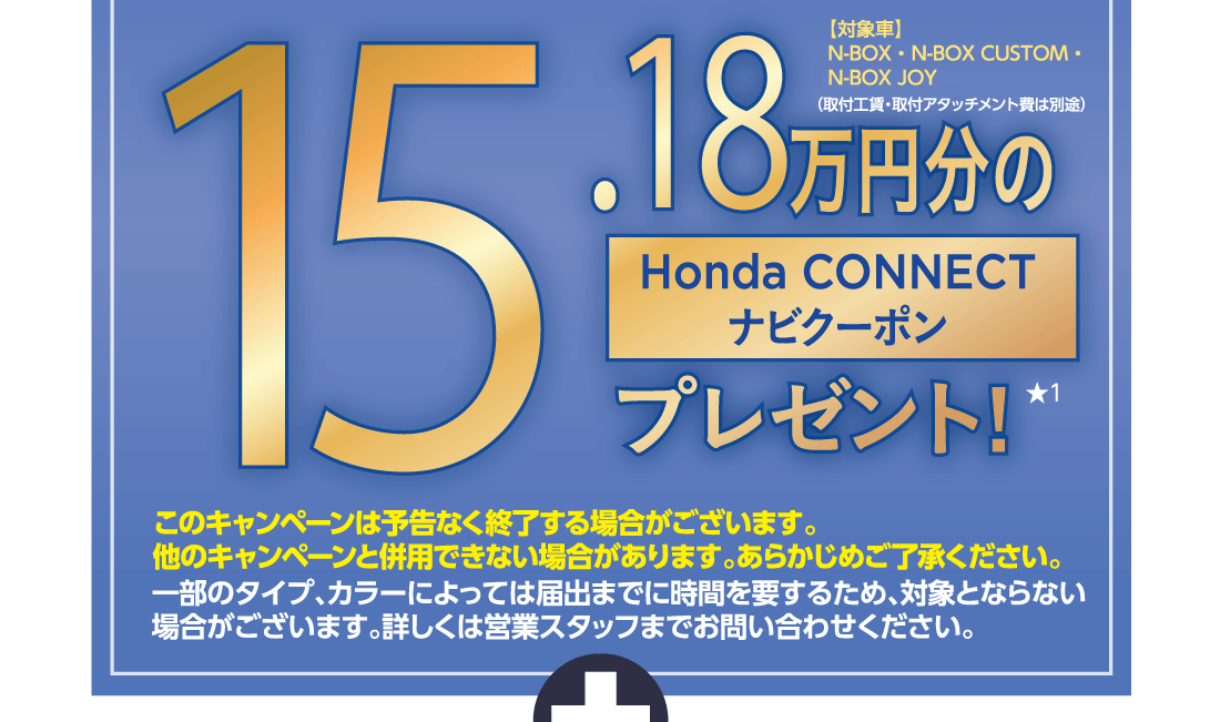 15.18万円分のHonda CONNECTナビクーポンプレゼント!★1【対象車】N-BOX・N-BOX CUSTOM・N-BOX JOY（取付工賃・取付アタッチメント費は別途）このキャンペーンは予告なく終了する場合がございます。他のキャンペーンと併用できない場合があります。あらかじめご了承ください。一部のタイプ、カラーによっては届出までに時間を要するため、対象とならない場合がございます。詳しくは営業スタッフまでお問い合わせください。