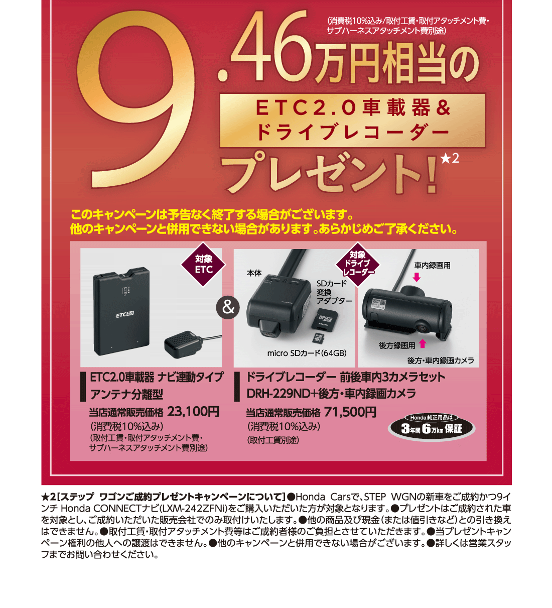 【対象ナビ】LXM-242ZFNi9.46万円相当のETC2.0車載器&ドライブレコーダープレゼント!★2（消費税10%込み/取付工賃・取付アタッチメント費・サブハーネスアタッチメント費別途）このキャンペーンは予告なく終了する場合がございます。他のキャンペーンと併用できない場合があります。あらかじめご了承ください。対象ETCETC2.0車載器 ナビ連動タイプアンテナ分離型当店通常販売価格 23,100円（消費税10%込み）（取付工賃・取付アタッチメント費・サブハーネスアタッチメント費別途）対象ドライブレコーダードライブレコーダー 前後車内3カメラセットDRH-229ND+後方・車内録画カメラ当店通常販売価格 71,500円（消費税10%込み）（取付工賃別途）Honda純正用品は3年間6万km保証★2[ステップ ワゴンご成約プレゼントキャンペーンについて]●Honda Carsで、STEP WGNの新車をご成約かつ9インチ Honda CONNECTナビ(LXM-242ZFNi)をご購入いただいた方が対象となります。●プレゼントはご成約された車を対象とし、ご成約いただいた販売会社でのみ取付けいたします。●他の商品及び現金（または値引きなど）との引き換えはできません。●取付工賃・取付アタッチメント費等はご成約者様のご負担とさせていただきます。●当プレゼントキャンペーン権利の他人への譲渡はできません。●他のキャンペーンと併用できない場合がございます。●詳しくは営業スタッフまでお問い合わせください。	